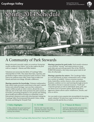 National Park Service
U.S.­­­Department of the InteriorCuyahoga Valley
The official schedule of Cuyahoga Valley National Park • Spring 2014 Volume 24, Number 1
A Community of Park Stewards
Being in the park is peaceful, restful, yet wondrous! Seeing that
wonder awaken in our visitors’ eyes as they explore the park
with us is magical!—Marnie and Mike Sanders
Volunteers are woven into the fabric of Cuyahoga Valley
National Park (CVNP). They share their time, expertise, and
goodwill to inspire visitors and protect park resources. Some
want to be outdoors more often. Some want to make new
friends and learn new things. All make a difference.
Sharing a passion for knowledge. Volunteer ambassadors
help visitors make personal connections to the park’s natural
beauty and cultural heritage. Last year they contacted a
quarter million people at visitor centers, aboard the scenic
railroad, and on the trails. Some promote the park outside of
its borders, presenting programs to civic groups and chatting
about health and wellness activities at community events.
Educational volunteers assist with school groups visiting the
Cuyahoga Valley Environmental Education Center, riding
the train, and biking the Towpath Trail.
Sharing a passion for park trails. Each month volunteer
crews perform “sweeps” and repair projects to keep
park trails safe and well-groomed. Part of the TRAILS
FOREVER initiative, they help ensure great trails for all
time, for all people.
Sharing a passion for nature. The Cuyahoga Valley
is a rich patchwork of plant communities and a refuge
for a variety of wildlife. Citizen scientists monitor
birds, butterflies, turtles, beavers, deer, and wetlands.
Students combine service and learning through projects
that address threats to natural resources. Youth and
corporate groups as well as individuals spray, pull, and
cut down acres of invasive plants. Removing these
aggressive plants allows native wildflowers, shrubs, and
trees to thrive.
Are you ready to turn a passion into stewardship by becoming
a park volunteer? To learn how to get involved, see page 13.
Enrich your life and the lives of others.
Spring 2014 Schedule
3 Valley Highlights
In May, celebrate the grand opening of
Canal Exploration Center, featuring
exciting new exhibits.
6 - 7 Nature & History
Search for migrating birds and salamanders,
kick off the 2014 Canalway Questing
season, and join the team on RiverDay.
4 - 5 CVSR
Ride the rails! Enjoy date nights,
costumed characters, and a visit by
Thomas the Tank EngineTM
.
NPS/TED TOTH
 