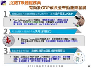 2 0 1 6 資 訊 服 務 產 業 策 略 會 議 22
投資IT軟體服務業
有助於GDP成長並帶動產業發展
1
2
軟體投資能有效發揮硬體投資之利用率，進而提升國家之GDP
軟體投資為經濟成長的決定性驅動力
 Yong Jin Kim et al. (2008) 研究指出，增加軟體投資1％，將導致GDP增
長0.067％；對於低所得水準的國家而言，軟體投資對GDP影響更為顯
著，當軟體上的投資增加1％時，GDP將增長0.274％以上。
 Theo and Thomas(2008)研究結果顯示，軟體密集產業對德國1991至2004
年的生產力成長有極大地影響，且認為軟體投資為德國經濟成長的決定性
驅動力。
3 對台灣電子業而言，投資軟體的效益比投資硬體更佳
 張清福、王文英以及李佳玲(2007) 研究結果顯示：直接效果以「當年軟體
投資」提升企業財務績效的直接效果更勝於「當年硬體投資」；間接效果
則以「當年軟體投資」是所有因素中影響程度最大。
 