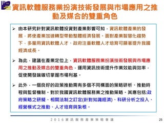 2 0 1 6 資 訊 服 務 產 業 策 略 會 議
資訊軟體服務業扮演技術發展與市場應用之推
動及媒合的雙重角色
 由本研究針對資訊軟體投資對產業影響可知，資訊軟體產業的發
展，將使產業加速轉型帶動整體經濟發展。面對產業智慧化趨勢
下，多雇用資訊軟體人才、政府注重軟體人才培育可顯著提升我國
經濟成長。
 為此，建議在產業定位上，資訊軟體服務業扮演技術發展與市場應
用之推動及媒合的雙重角色，運用資訊技術提升作業效能與效率，
促使開發端確切掌握市場利基。
 此外，一個良好的政策推動需有多個不同構面的策略研析、推動時
程與監督機制。對於我國資訊軟體服務業之推動策略。其應包括:政
府策略之研擬、相關法制之訂定(針對知識經濟)、科研分析之投入、
經營模式之推動、人才培育與紮根。
25
 