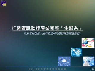 2 0 1 6 資 訊 服 務 產 業 策 略 會 議 26
政府思維改變，由政府法規與體制轉型開始做起
打造資訊軟體產業完整「生態系」
 