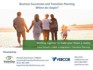 Working together to make your Vision a reality.
Business Succession and Transition Planning
Where do I begin?
Presented by:
Michelle Bonahoom, CM&AA
michelle@VisionOnePerformance.com
(612) 382-4294
www.VisionOnePerformance.com
Rob Gales
rob@vercor.com
(612) 889-9067
www.Vercor.com
Value Growth • M&A • Integration • Transition Planning
 