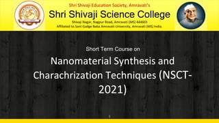 1
Shri Shivaji Education Society, Amravati’s
Shri Shivaji Science College
Shivaji Nagar, Nagpur Road, Amravati (MS) 444603
Affiliated to Sant Gadge Baba Amravati University, Amravati (MS) India.
Short Term Course on
Nanomaterial Synthesis and
Charachrization Techniques (NSCT-
2021)
 