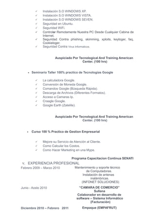     Instalación S.O WINDOWS XP.
               Instalación S.O WINDOWS VISTA.
               Instalación S.O WINDOWS SEVEN.
               Seguridad en Ubuntu.
               Seguridad WiFi.
               Controlar Remotamente Nuestra PC Desde Cualquier Cabina de
                Internet.
               Seguridad Contra phishing, skimming, xploits, keyloger, faq,
                Cookieloger.
               Seguridad Contra Virus Informaticos.


                        Auspiciado Por Tecnological And Training American
                                         Center. (100 hrs)


     • Seminario Taller 100% practico de Tecnologías Google


               La calculadora Google.
               Conversión de Moneda Google.
               Comandos Google (Búsqueda Rápida).
               Descarga de Archivos (Diferentes Formatos).
               Acceso a Camaras Ip.
               Craagle Google.
               Google Earth (Zatelite).


                        Auspiciado Por Tecnological And Training American
                                         Center. (100 hrs)


     •   Curso 100 % Practico de Gestion Empresarial


               Mejore su Servicio de Atención al Cliente.
               Como Calcular los Costos.
               Como Hacer Marketing en una Mype.

                                    Programa Capacitacion Continua SENATI
V.   EXPERIENCIA PROFESIONAL
Febrero 2009 – Marzo 2010              Mantenimiento y soporte técnico
                                               de Computadoras.
                                            Instalación de antenas
                                                  inalámbricas.
                                           (INFONET SOLUCIONES)
Junio - Aosto 2010                       “CAMARA DE COMERCIO”
                                                   Sullana
                                        Colaborador en desarrollo de
                                        software – Sistema Informático
                                                 (Facturación)
Diciembre 2010 – Febrero 2011               Empaque (EMPAFRUT)
 