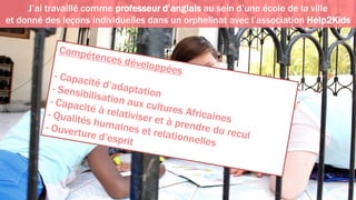 J’ai travaillé comme professeur d’anglais au sein d’une école de la ville
et donné des leçons individuelles dans un orphelinat avec l’association Help2Kids
 