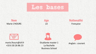 Les bases
Nom
Marie L’HOURS
Age
22
Nationalité
Française
marie.lhours@sfr.fr
+33 6 30 26 86 23
Etudiante master 1
La Rochelle
Business School
Anglais : courant
 