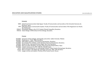 2000
1999
1982-87
1981-84
04/2007
06/2007
10/2006
03/2006
10/2005
07/2000
04/2000
12/99
07/99
11/96
University
Audio-Visual Communication high degree. Faculty of Communication and Journalism at the Universitat Autonoma de
Barcelona, Spain.
Fellowship Erasmus Communication Systems. Faculty of Communication and Journalism of the Hogeschool van Utrecht,
The Netherlands.
Photography degree in the I.E.F.C (Institut d’Estudis Fotografics), Barcelona.
Interior Design in EINA School of Arts & Design, Barcelona.
Courses:
Symposium Artists strategies, photography and archive. Leiden University. Holland.
Dreamweaver + Flash. CREA. Barcelona.
AVID editing workshop. CCD Francesca Bonnemaison. Barcelona.
Documentary Film workshop. Centre de Dones Francesca Bonnemaison, Barcelona.
Women & War. International Human Rights. Red Cross, Barcelona.
Photo journalism Workshop. Encuentro Internacional de Fotoperiodismo, Gijon.
Analysis and process for AVID. MECAD, Sabadell, Spain.
Audio-visual techniques for an anthropology research. Institut Català d’Antropologia, Barcelona.
Photo journalism in the digital age: techniques and issues. IDEC. UPF. Barcelona.
Images, archives and research. Archives of the County Council. Girona.
EDUCATION AND QUALIFICATIONS STUDIES www.nuria-andreu.com
 