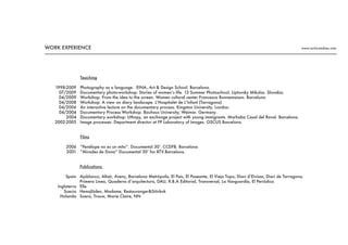 Teaching
Photography as a language. EINA, Art & Design School. Barcelona.
Documentary photo-workshop: Stories of women’s life. 13 Summer Photoschool. Liptovsky Mikulas. Slovakia.
Workshop: From the idea to the screen. Women cultural center Francesca Bonnemaison. Barcelona
Workshop: A view on diary landscape. L’Hospitalet de L’Infant (Tarragona)
An interactive lecture on the documentary process. Kingston University, London.
Documentary Process Workshop. Bauhaus University, Weimar. Germany.
Documentary workshop: Uthopy, an exchange project with young immigrants. Marhaba Casal del Raval. Barcelona.
Image processes. Department director at FP Laboratory of Images. OSCUS Barcelona.
1998-2009
07/2009
04/2009
04/2008
04/2006
04/2004
2004
2002-2005
Films
“Penélope no es un mito”. Documental 30’. CCDFB. Barcelona
“Mirades de Dona” Documental 30’ for BTV.Barcelona.
2006
2001
Publications
Ajoblanco, Altaïr, Avenç, Barcelona Metròpolis, El Pais, El Paseante, El Viejo Topo, Diari d’Eivissa, Diari de Tarragona,
Primera Linea, Quaderns d‘arquitectura, DAU, R.B.A Editorial, Transversal, La Vanguardia, El Periódico
Elle
Hemsjlöden, Madame, Restauranger&Störkok
Soera, Trouw, Marie Claire, NN
Spain
Inglaterra
Suecia
Holanda
WORK EXPERIENCE www.nuria-andreu.com
 