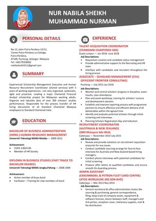 PERSONAL DETAILS
No.13, Jalan Putra Perdana 13/12,
Taman Putra Perdana La Cottage,
Putra Perdana,
47100, Puchong, Selangor. Malaysia
Tel: +60179358002
nabilasheikh911@gmail.com
SUMMARY
Experienced Scholarship Management Executive and Human
Resource Recruitment Coordinator (shared services) with 5
years of working experiences. I am very organized, systematic,
agile and proactive. Leading a major Chartered Financial
Analyst scholarship project for Malaysian working adults.
Organize and tabulate data of over 300 scholars’ studies
performances. Responsible for the process transfer of HR
hiring documents of all Standard Chartered Malaysia
employees to Standard Chartered India.
EDUCATION
BACHELOR OF BUSINESS ADMINISTRATION
(HONS.) HUMAN RESOURCE MANAGEMENT
Universiti Teknologi MARA Melaka — 2009-2012
Achievement:
 CGPA 3.80/4.00.
 Member of HR Society
DIPLOMA IN BUSINESS STUDIES (FAST TRACK TO
BACHELOR DEGREE)
Universiti Teknologi MARA Jengka,Pahang — 2008-2009
Achievement:
 Active member of brass band
 Facilitator – Training for new members of band
EXPERIENCE
TALENT ACQUISITION COORDINATOR
(STANDARD CHARTERED GBS)
Kuala Lumpur — Jan 2018- June 2018
Job Descriptions:
• Requisition creation and candidate status management
• Provide administrative support to the Recruiting and HR
team
 Interface with candidates and recruiters throughout the
hiring process
ASSOCIATE – SCHOLARS MANAGEMENT (CFA)
(EFFICIENT FRONTIER CONSULTING)
Puchong — July 2015-Jan 2018
Job Descriptions:
• Monitor and control scholars’ progress in discipline, exam
results, class attendance.
• Plan and assist workshop, training for scholars’ nurture
and development sessions
• Establish and improve reporting process with programme
partners to ensure effective and efficient delivery of all
deliverables within the agreed time
• Identify and evaluate potential scholars through initial
screening and interviews.
 Planning Scholars Registration Day and Induction
RECRUITMENT COORDINATOR
(AUSTRALIA & NEW ZEALAND)
(IBM Malaysia Sdn Bhd)
Cyberjaya — November 2014-July 2015
Job Descriptions:
• Review and provide solutions on recruitment requisition
enquiries for any issues.
• Conduct candidate sourcing arrange for face to face
interview for Australia and New Zealand based hiring
managers.
• Conduct phone interviews with potential candidates for
initial screening
 Produce offer letters to qualified candidates and ensure
smooth On-boarding process.
ADMIN ASSISTANT
(EXXONMOBIL & PETRON FLEET CARD CENTRE)
(ATOS WORLDLINE (M) SDN BHD)
Cyberjaya — Mar 2013-Nov 2014
Job Descriptions:
• General secretarial & office administration duties like
sourcing & purchasing, general correspondence,
filing, keep track of company assets, equipment &
software licenses, liaison between staff, managers and
3rd parties, reception cover, stationery supplies, mail &
fax distribution.
NUR NABILA SHEIKH
MUHAMMAD NURMAN
 