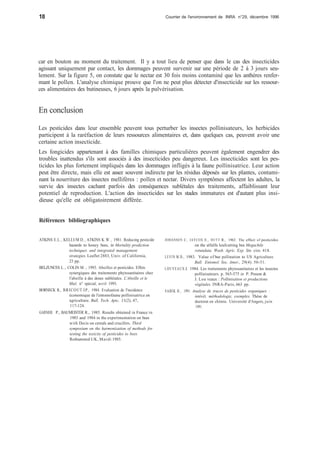18 Courrier de l'environnement de INRA n°29, décembre 1996 
car en bouton au moment du traitement. Il y a tout lieu de penser que dans le cas des insecticides 
agissant uniquement par contact, les dommages peuvent survenir sur une période de 2 à 3 jours seu-lement. 
Sur la figure 5, on constate que le nectar est 30 fois moins contaminé que les anthères renfer-mant 
le pollen. L'analyse chimique prouve que l'on ne peut plus détecter d'insecticide sur les ressour-ces 
alimentaires des butineuses, 6 jours après la pulvérisation. 
En conclusion 
Les pesticides dans leur ensemble peuvent tous perturber les insectes pollinisateurs, les herbicides 
participent à la raréfaction de leurs ressources alimentaires et, dans quelques cas, peuvent avoir une 
certaine action insecticide. 
Les fongicides appartenant à des familles chimiques particulières peuvent également engendrer des 
troubles inattendus s'ils sont associés à des insecticides peu dangereux. Les insecticides sont les pes-ticides 
les plus fortement impliqués dans les dommages infligés à la faune pollinisatrice. Leur action 
peut être directe, mais elle est assez souvent indirecte par les résidus déposés sur les plantes, contami-nant 
la nourriture des insectes mellifères : pollen et nectar. Divers symptômes affectent les adultes, la 
survie des insectes cachant parfois des conséquences sublétales des traitements, affaiblissant leur 
potentiel de reproduction. L'action des insecticides sur les stades immatures est d'autant plus insi-dieuse 
qu'elle est obligatoirement différée. 
Références bibliographiques 
ATKINS E.L., KELLUM D., ATKINS K.W., 1981. Reducing pesticide 
hazards to honey bees, in Mortality prediction 
techniques and integrated management 
strategies. Leaflet 2883, Univ. of California, 
23 pp. 
BELZUNCES L., COLIN M. , 1993. Abeilles et pesticides. Effets 
synergiques des traitements phytosanitaires chez 
l'abeille à des doses sublétales. L'Abeille et le 
Miel, n° spécial, avril 1993. 
BORNECK R., BRICOUT J.P., 1984. Evaluation de l'incidence 
économique de l'entomofaune pollinisatrice en 
agriculture. Bull. Tech. Apic, 11(2), 47, 
117-124. 
GARNIER P., BAUMEISTER R., 1985. Results obtained in France in 
1983 and 1984 in the experimentation on bees 
with Decis on cereals and crucifers. Third 
symposium on the harmonization of methods for 
testing the toxicity of pesticides to bees. 
Rothamsted UK, Mardi 1985. 
JOHANSEN C, JAYCOX E., HUTT R., 1963. The effect of pesticides 
on the alfalfa leafcutting bee Megachile 
rotundata. Wash. Agric. Exp. Stn. cire. 418. 
LEVIN M.D., 1983. Value of bee pollination to US Agriculture. 
Bull. Entomol. Soc. Amer., 29(4). 50-51. 
LOUVEAUX J. 1984. Les traitements phytosanitaires et les insectes 
pollinisateurs. p. 565-575 in P. Pesson & 
J. Lou veaux : Pollinisation et productions 
végétales. INRA-Paris, 663 pp. 
SABIK H., 1991. Analyse de traces de pesticides organiques : 
intérêt, méthodologie, exemples. Thèse de 
doctorat en chimie. Université d'Angers, juin 
1991. 

