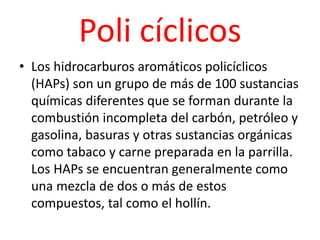 Poli cíclicos
• Los hidrocarburos aromáticos policíclicos
(HAPs) son un grupo de más de 100 sustancias
químicas diferentes que se forman durante la
combustión incompleta del carbón, petróleo y
gasolina, basuras y otras sustancias orgánicas
como tabaco y carne preparada en la parrilla.
Los HAPs se encuentran generalmente como
una mezcla de dos o más de estos
compuestos, tal como el hollín.
 