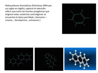 Hidrocarburos Aromáticos Policíclicos (PAH por
sus siglas en inglés), capturó mi atención
referir que entre las fuentes pirogénicas que
originan estas sustancias carcinógenas se
encuentra la típica parrillada. ( benceno –
criseno , benzopireno , antraceno )
 