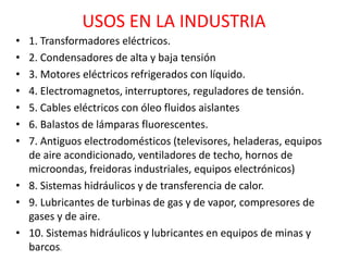 USOS EN LA INDUSTRIA
• 1. Transformadores eléctricos.
• 2. Condensadores de alta y baja tensión
• 3. Motores eléctricos refrigerados con líquido.
• 4. Electromagnetos, interruptores, reguladores de tensión.
• 5. Cables eléctricos con óleo fluidos aislantes
• 6. Balastos de lámparas fluorescentes.
• 7. Antiguos electrodomésticos (televisores, heladeras, equipos
de aire acondicionado, ventiladores de techo, hornos de
microondas, freidoras industriales, equipos electrónicos)
• 8. Sistemas hidráulicos y de transferencia de calor.
• 9. Lubricantes de turbinas de gas y de vapor, compresores de
gases y de aire.
• 10. Sistemas hidráulicos y lubricantes en equipos de minas y
barcos.
 