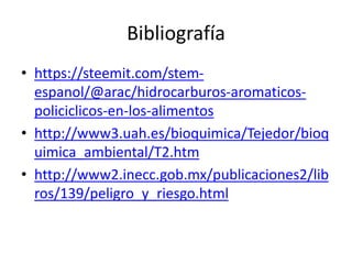 Bibliografía
• https://steemit.com/stem-
espanol/@arac/hidrocarburos-aromaticos-
policiclicos-en-los-alimentos
• http://www3.uah.es/bioquimica/Tejedor/bioq
uimica_ambiental/T2.htm
• http://www2.inecc.gob.mx/publicaciones2/lib
ros/139/peligro_y_riesgo.html
 