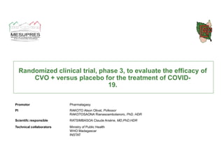 Randomized clinical trial, phase 3, to evaluate the efficacy of
CVO + versus placebo for the treatment of COVID-
19.
Promotor Pharmalagasy
PI RAKOTO Alson Olivat, Pofessor
RAKOTOSAONA Rianasoambolanoro, PhD, HDR
Scientifc responsible RATSIMBASOA Claude Arsène, MD,PhD,HDR
Technical collaborators Ministry of Public Health
WHO Madagascar
INSTAT
home ppt
 
