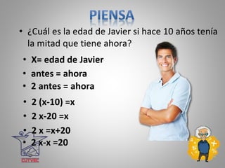 • ¿Cuál es la edad de Javier si hace 10 años tenía
la mitad que tiene ahora?
• X= edad de Javier
• 2 antes = ahora
• 2 (x-10) =x
• 2 x-20 =x
• 2 x =x+20
• 2 x-x =20
• antes = ahora
 