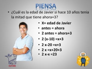 • ¿Cuál es la edad de Javier si hace 10 años tenia
la mitad que tiene ahora+3?
• X= edad de Javier
• 2 antes = ahora+3
• 2 (x-10) =x+3
• 2 x-20 =x+3
• 2 x =x+20+3
• 2 x-x =23
• antes = ahora
 