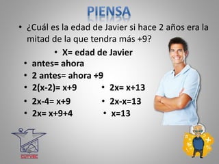 • ¿Cuál es la edad de Javier si hace 2 años era la
mitad de la que tendra más +9?
• X= edad de Javier
• 2 antes= ahora +9
• 2(x-2)= x+9
• 2x-4= x+9
• 2x= x+9+4
• 2x= x+13
• 2x-x=13
• x=13
• antes= ahora
 