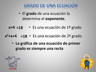 • El grado de una ecuación la
determina el exponente.
x+4 =18 • Es una ecuación de 1º grado
x2+x+4 =18 • Es una ecuación de 2º grado
• La gráfica de una ecuación de primer
grado es siempre una recta
 
