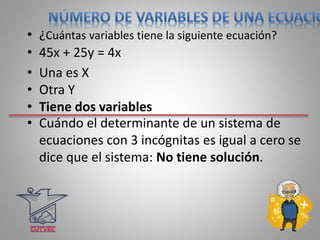 • ¿Cuántas variables tiene la siguiente ecuación?
• 45x + 25y = 4x
• Una es X
• Otra Y
• Tiene dos variables
• Cuándo el determinante de un sistema de
ecuaciones con 3 incógnitas es igual a cero se
dice que el sistema: No tiene solución.
 