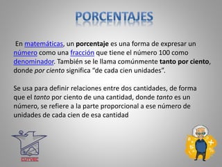 En matemáticas, un porcentaje es una forma de expresar un
número como una fracción que tiene el número 100 como
denominador. También se le llama comúnmente tanto por ciento,
donde por ciento significa “de cada cien unidades”.
Se usa para definir relaciones entre dos cantidades, de forma
que el tanto por ciento de una cantidad, donde tanto es un
número, se refiere a la parte proporcional a ese número de
unidades de cada cien de esa cantidad
 