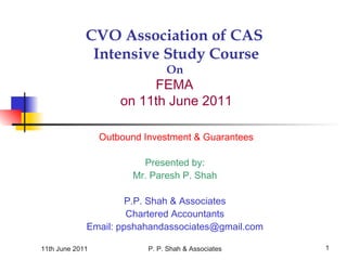 11th June 2011 P. P. Shah & Associates 1
CVO Association of CAS
Intensive Study Course
On
FEMA
on 11th June 2011
Outbound Investment & Guarantees
Presented by:
Mr. Paresh P. Shah
P.P. Shah & Associates
Chartered Accountants
Email: ppshahandassociates@gmail.com
 