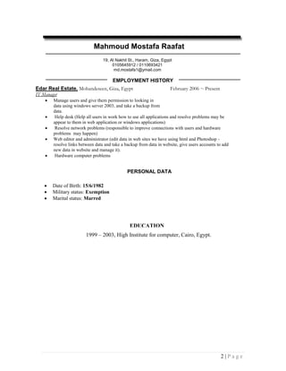Mahmoud Mostafa Raafat
                                  19, Al Nakhil St., Haram, Giza, Egypt
                                       0105645912 / 0110693421
                                        md.mostafa1@ymail.com

                                       EMPLOYMENT HISTORY
Edar Real Estate, Mohandeseen, Giza, Egypt                            February 2006 ~ Present
IT Manager
       Manage users and give them permission to looking in
        data using windows server 2003, and take a backup from
        data.
        Help desk (Help all users in work how to use all applications and resolve problems may be
        appear to them in web application or windows applications)
        Resolve network problems (responsible to improve connections with users and hardware
        problems may happen)
       Web editor and administrator (edit data in web sites we have using html and Photoshop -
        resolve links between data and take a backup from data in website, give users accounts to add
        new data in website and manage it).
        Hardware computer problems


                                               PERSONAL DATA

       Date of Birth: 15/6/1982
       Military status: Exemption
       Marital status: Marred




                                                EDUCATION
                         1999 – 2003, High Institute for computer, Cairo, Egypt.




                                                                                                2|Page
 