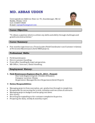 MD. ABBAS UDDIN
Correspondence Address: Hose no: 45, Anandanagar, Merul
Badda, Dhaka-1212
Cell: 01684719830
E-mail: rajinpathan@gmail.com
Career Objective:
“To obtain a position which is utilizes my skills and ability through challengesand
growth oriented activities.”
Career Summary:
 Five months experience as a Team Leader (Field Coordinator cum Customer relation)
of Preventive Maintenance (Airtel MSD project).
Professional Skills:
 Field maintenance.
 Direct customer handling.
 Front office handling & report preparation.
 MS Office / Internet / Email handling.
Employment History:
1. Field Maintenance Engineer (Sep 01, 2014 – Present)
Star Link Engineering Ltd. [Vendor of Huawei]
Company Location: Dhaka
Department: Managed Service Department (Airtel Project)
 Duties/Responsibilities:
 Managing projects from conception, pre-production through to completion.
 Responsible for overseeing the review, initiation and execution of contracts.
 Managing projects budgets and keeping cost down
 Site survey.
 Receiving & responding to the customer complaints & queries.
 Preparing the daily, weekly & monthly report.
 