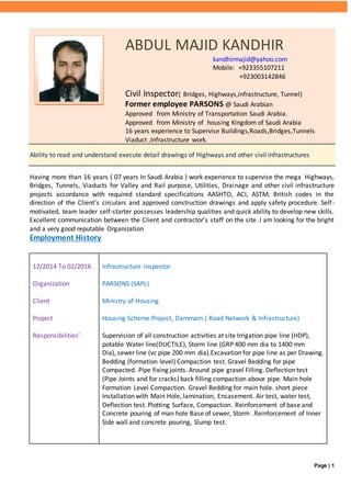 Page | 1
ABDUL MAJID KANDHIR
kandhirmajid@yahoo.com
Mobile: +923355107211
+923003142846
Civil Inspector( Bridges, Highways,infrastructure, Tunnel)
Former employee PARSONS @ Saudi Arabian
Approved from Ministry of Transportation Saudi Arabia.
Approved from Ministry of housing Kingdom of Saudi Arabia
16 years experience to Supervise Buildings,Roads,Bridges,Tunnels
Viaduct ,Infrastructure work.
Ability to read and understand execute detail drawings of Highways and other civil infrastructures
Having more than 16 years ( 07 years In Saudi Arabia ) work experience to supervise the mega Highways,
Bridges, Tunnels, Viaducts for Valley and Rail purpose, Utilities, Drainage and other civil infrastructure
projects accordance with required standard specifications AASHTO, ACI, ASTM, British codes in the
direction of the Client’s circulars and approved construction drawings and apply safety procedure. Self-
motivated, team leader self-starter possesses leadership qualities and quick ability to develop new skills.
Excellent communication between the Client and contractor’s staff on the site .I am looking for the bright
and a very good reputable Organization
Employment History
12/2014 To 02/2016
Organization
Client
Project
Responsibilities’
Infrastructure inspector
PARSONS (SAPL)
Ministry of Housing
Housing Scheme Project, Dammam ( Road Network & Infrastructure)
Supervision of all construction activities at site Irrigation pipe line (HDP),
potable Water line(DUCTILE), Storm line (GRP 400 mm dia to 1400 mm
Dia), sewer line (vc pipe 200 mm dia).Excavation for pipe line as per Drawing.
Bedding (formation level) Compaction test. Gravel Bedding for pipe
Compacted. Pipe fixing joints. Around pipe gravel Filling. Deflection test
(Pipe Joints and for cracks) back filling compaction above pipe. Main hole
Formation Level Compaction. Gravel Bedding for main hole. short piece
Installation with Main Hole, lamination, Encasement. Air test, water test,
Deflection test. Plotting Surface, Compaction. Reinforcement of base and
Concrete pouring of man hole Base of sewer, Storm .Reinforcement of Inner
Side wall and concrete pouring, Slump test.
 