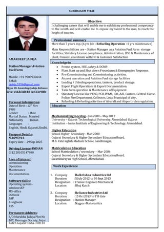 CURRICULUM VITAE
Objective:
I challenging career that will enable me to exhibit my professional competency
to the zenith and will enable me to expose my talent to the max, to reach the
height of success.
More than 7 years exp. (6 yrs Job –RefuelingOperation +1yrs maintenance)
Main Responsibilities are – Station Manager as a Aviation Fuel Farm storage
Facilities, Statutory License compliance, Administration, HSE & Maintenance of
plant, Finance, coordinate with HO & Customer Satisfaction
Knowledgein
 Permit system, HSE, safety & DCMP.
 Plant Start up and Shut down Procedures & Emergencies Response.
 Pre-Commissioning and Commissioning activities.
 Airport operation and Aviation Fuel storage facilities
 Loading / Unloding operations, tankers, product storage.
 Export Flight Operations & Export Documentation.
 Tank farm operation & Maintenance of Equipment.
 Statutory License like PESO,PCB,W&M, ISO, AAI, Custom, Central Excise,
Police,Fire Department, Collector, Local Municipal of city .
 Refueling & Defueling activities of Aircraftand Airport rules regulation.
Education
Mechanical Engineering – Jun2008 – May 2012
University – Gujarat TechnologicalUniversity,Ahmedabad Gujarat
Institution – Indus Institute of Engineering & Technology,Ahmedabad.
Higher Education
School Higher Secondary– Mar-2008
Gujarat Secondary & Higher Secondary EducationBoard.
M.B. Patel nglish Medium School, Gandhinagar.
MatriculationEducation
School Matriculation / secondary – Mar-2006
Gujarat Secondary & Higher Secondary EducationBoard.
Swaminarayan High School, Ahmedabad.
1. Company : BalkrishnaIndustriesLtd
Duration : 5 July 2012 to 30 Sept 2013
Designation : Trainee Engineer-Mechanical
Location : Bhuj Kutch
2. Company : RelianceIndustriesLtd
Duration : 15 Oct2013 to Till date
Designation : Station Manager
Location : Nagpur-Maharashtra
AMARDEEP JADEJA
StationManagerAviation
Fuel Farm
Mobile: +91 9909930644
EMail:
jadeja.5356@gmail.com
Skype ID: Amardeep Jadeja Reliance
Live: cid.b3db181ce33c98fe
Personal information:
Date of Birth : 12th
Nov
1989
Gender : Male
Marital Status : Married
Nationality : Indian
Languages :
English, Hindi, Gujarati,Sindhi.
PassportDetails :
N 3695916
Expiry date – 29Sep 2025
DrivingLicence:INDIAN
GJ12 20105147690
Areaof interest:
commissioning
Operation
Maintenance
Documentation.
Softwareskills:
Operating system -
windowsXP
MS-office
Outlook
SAP
E-logbook
ESS
Permanent Address:
S/O Murubha Jadeja Plot No
107, Devnagar Society,Anjar
Kutch Gujarat India-370110
WorkExperience
Professional summary
 