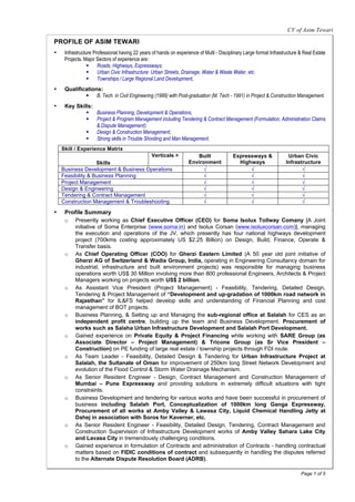 CV of Asim Tewari

PROFILE OF ASIM TEWARI
•    Infrastructure Professional having 22 years of hands on experience of Multi - Disciplinary Large format Infrastructure & Real Estate
     Projects. Major Sectors of experience are:
                 § Roads, Highways, Expressways;
                 § Urban Civic Infrastructure: Urban Streets, Drainage, Water & Waste Water, etc.
                 § Townships / Large Regional Land Development,
•    Qualifications:
             § B. Tech. in Civil Engineering (1989) with Post-graduation (M. Tech - 1991) in Project & Construction Management.
•    Key Skills:
             § Business Planning, Development & Operations,
             § Project & Program Management including Tendering & Contract Management (Formulation, Administration Claims
                 & Dispute Management);
             § Design & Construction Management;
             § Strong skills in Trouble Shooting and Man Management.
    Skill / Experience Matrix
                                      Verticals >                     Built               Expressways &               Urban Civic
                   Skills                                          Environment              Highways                 Infrastructure
    Business Development & Business Operations                          √                       √                           √
    Feasibility & Business Planning                                     √                       √                           √
    Project Management                                                  √                       √                           √
    Design & Engineering                                                √                       √                           √
    Tendering & Contract Management                                     √                       √                           √
    Construction Management & Troubleshooting                           √                       √                           √

•    Profile Summary
     o Presently working as Chief Executive Officer (CEO) for Soma Isolux Tollway Comany [A Joint
        initiative of Soma Enterprise (www.soma.in) and Isolux Corsan (www.isoluxcorsan.com)], managing
        the execution and operations of the JV, which presently has four national highways development
        project (700kms costing approximately US $2.25 Billion) on Design, Build, Finance, Operate &
        Transfer basis.
     o As Chief Operating Officer (COO) for Gherzi Eastern Limited (A 50 year old joint initiative of
        Gherzi AG of Switzerland & Wadia Group, India, operating in Engineering Consultancy domain for
        industrial, infrastructure and built environment projects) was responsible for managing business
        operations worth US$ 30 Million involving more than 800 professional Engineers, Architects & Project
        Managers working on projects worth US$ 2 billion.
     o As Assistant Vice President (Project Management) - Feasibility, Tendering, Detailed Design,
        Tendering & Project Management of “Development and up-gradation of 1000km road network in
        Rajasthan” for IL&FS helped develop skills and understanding of Financial Planning and cost
        management of BOT projects.
     o Business Planning, & Setting up and Managing the sub-regional office at Salalah for CES as an
        independent profit centre, building up the team and Business Development. Procurement of
        works such as Salaha Urban Infrastructure Development and Salalah Port Development.
     o Gained experience on Private Equity & Project Financing while working with SARE Group (as
        Associate Director – Project Management) & Tricone Group (as Sr Vice President –
        Construction) on PE funding of large real estate / township projects through FDI route.
     o As Team Leader - Feasibility, Detailed Design & Tendering for Urban Infrastructure Project at
        Salalah, the Sultanate of Oman for improvement of 250km long Street Network Development and
        evolution of the Flood Control & Storm Water Drainage Mechanism.
     o As Senior Resident Engineer - Design, Contract Management and Construction Management of
        Mumbai – Pune Expressway and providing solutions in extremely difficult situations with tight
        constraints.
     o Business Development and tendering for various works and have been successful in procurement of
        business including Salalah Port, Conceptualization of 1000km long Ganga Expressway,
        Procurement of all works at Amby Valley & Lawasa City, Liquid Chemical Handling Jetty at
        Dahej in association with Soros for Kaverner, etc.
     o As Senior Resident Engineer - Feasibility, Detailed Design, Tendering, Contract Management and
        Construction Supervision of Infrastructure Development works of Amby Valley Sahara Lake City
        and Lavasa City in tremendously challenging conditions.
     o Gained experience in formulation of Contracts and administration of Contracts - handling contractual
        matters based on FIDIC conditions of contract and subsequently in handling the disputes referred
        to the Alternate Dispute Resolution Board (ADRB).

                                                                                                                            Page 1 of 5
 