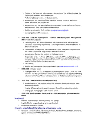 − Training of the Store and Sales managers: instruction of the MP3 technology, the
competition, and best ways to sale them.
− Performing Sales promotion in strategic points.
− Management and initiation of sales via major internet stores as: wallashops,
olsale, Nanashops, P1000, getit etc.
− Management of a 200,000NIS advertising campaign: interactive internet banners
leading to mini sites, magazines and newspapers.
− Building an interactive flash mini site: www.samsungmp3.co.il .
− Managing a team of 4 employees.
 2003-2006: SAMSUNG Mobile phones - Technical & Marketing writer (Management
of the localization process):
− Localizing SAMSUNG mobile phones for the Israeli market on behalf of Suny-
Electronics engineering department- Launching more than 40 Mobile Phones in 3
different networks.
− Development of the phones software interface (GUI, MMI) with Conjunction to
the Korean Engineers & Programmers of the Manufacture.
− Managing the Outsourcing projects of the Department.
− Responsible for the Technical & Marketing Materials: RFP, SAR, Packaging, User
Manuals, Product leaflets, marketing & technical Presentations (Working with A
graphic Studio and advertising companies).
− Data Mining.
− Building and maintaining the company’s web site www.samsungmobile.co.il.
 1999-2002: Software tester:
− Testing the MMI and GUI of the Samsung mobile phones for the CDMA and GSM
networks and the sync' software. Writing test procedures, RFP reports and finding
solutions to the "bugs" found with conjunction of the Samsung Korean engineers.
 2002-2003: MBA Student Council Representative
− Representation of the students before the university Board and assisting them
with their problems.
− Helping & Advising in setting up the student Council Interactive internet site.
− Setting up & managing the MBA Internet forum.
 1997-1999 Senior software instructor at M.L.L.M.; a computer Software Learning
Center.
Languages:
 Hebrew: Mother tongue (reading, writing and typing).
 English: Mother tongue (reading, writing and typing).
 Knowledge of Eastern Cultures.
Extensive knowledge of the following software and tools:
 Windows, Microsoft Office, MS Project, InDesign, Acrobat Writer, Linkedin, Salesforce,
Jigsaw, Nimble social CRM and CAT tools
 
