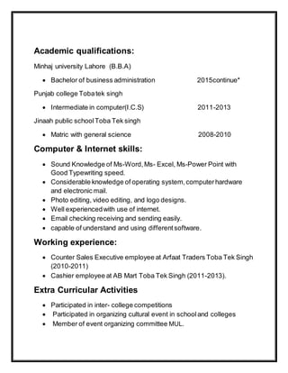 Academic qualifications:
Minhaj university Lahore (B.B.A)
 Bachelor of business administration 2015continue*
Punjab college Tobatek singh
 Intermediate in computer(I.C.S) 2011-2013
Jinaah public schoolToba Tek singh
 Matric with general science 2008-2010
Computer & Internet skills:
 Sound Knowledge of Ms-Word,Ms- Excel, Ms-Power Point with
Good Typewriting speed.
 Considerable knowledge of operating system,computerhardware
and electronic mail.
 Photo editing, video editing, and logo designs.
 Well experiencedwith use of internet.
 Email checking receiving and sending easily.
 capable of understand and using differentsoftware.
Working experience:
 Counter Sales Executive employee at Arfaat Traders Toba Tek Singh
(2010-2011)
 Cashier employee at AB Mart Toba Tek Singh (2011-2013).
Extra Curricular Activities
 Participated in inter- college competitions
 Participated in organizing cultural event in schooland colleges
 Member of event organizing committee MUL.
 