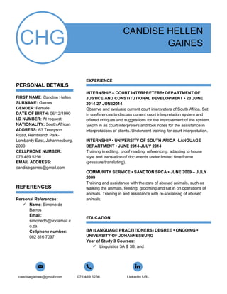 candisegaines@gmail.com 076 489 5256 LinkedIn URL
CHG
PERSONAL DETAILS
FIRST NAME: Candise Hellen
SURNAME: Gaines
GENDER: Female
DATE OF BIRTH: 06/12/1990
I.D NUMBER: At request
NATIONALITY: South African
ADDRESS: 63 Tennyson
Road, Rembrandt Park-
Lombardy East, Johannesburg,
2090
CELLPHONE NUMBER:
076 489 5256
EMAIL ADDRESS:
candisegaines@gmail.com
REFERENCES
Personal References:
 Name: Simone de
Barros
Email:
simonedb@vodamail.c
o.za
Cellphone number:
082 316 7097
CANDISE HELLEN
GAINES
EXPERIENCE
INTERNSHIP – COURT INTERPRETERS• DEPARTMENT OF
JUSTICE AND CONSTITUTIONAL DEVELOPMENT • 23 JUNE
2014-27 JUNE2014
Observe and evaluate current court interpreters of South Africa. Sat
in conferences to discuss current court interpretation system and
offered critiques and suggestions for the improvement of the system.
Sworn in as court interpreters and took notes for the assistance in
interpretations of clients. Underwent training for court interpretation.
INTERNSHIP • UNIVERSITY OF SOUTH ARICA -LANGUAGE
DEPARTMENT • JUNE 2014-JULY 2014
Training in editing, proof reading, referencing, adapting to house
style and translation of documents under limited time frame
(pressure translating).
COMMUNITY SERVICE • SANDTON SPCA • JUNE 2009 – JULY
2009
Training and assistance with the care of abused animals, such as
walking the animals, feeding, grooming and sat in on operations of
animals. Training in and assistance with re-socialisng of abused
animals.
EDUCATION
BA (LANGUAGE PRACTITIONERS) DEGREE • ONGOING •
UNIVERSITY OF JOHANNESBURG
Year of Study 3 Courses:
 Linguistics 3A & 3B; and
 