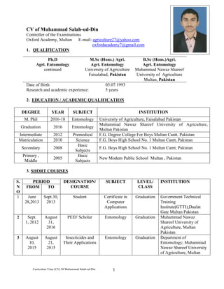 Curriculum Vitae (CV) Of Muhammad Salah-ud-Din 1
CV of Muhammad Salah-ud-Din
Controller of the Examinations
Oxford Academy, Multan E-mail: agriculture27@yahoo.com
oxfordacademy7@gmail.com
1. QUALIFICATION
Ph.D
Agri. Entomology
continued
M.Sc (Hons.) Agri.
Agri. Entomology
University of Agriculture
Faisalabad, Pakistan
B.Sc (Hons.)Agri.
Agri. Entomology
Muhammad Nawaz Shareef
University of Agriculture
Multan, Pakistan
Date of Birth 03.07.1993
Research and academic experience: 5 years
2. EDUCATION / ACADEMIC QUALIFICATION
DEGREE YEAR SUBJECT INSTITUTION
M. Phil 2016-18 Entomology University of Agriculture, Faisalabad Pakistan
Graduation 2016 Entomology
Muhammad Nawaz Shareef University of Agriculture,
Multan Pakistan
Intermediate 2012 Premedical F.G. Degree College For Boys Multan Cantt. Pakistan
Matriculation 2010 Science F.G. Boys High School No. 1 Multan Cantt, Pakistan
Secondary 2008
Basic
Subjects
F.G. Boys High School No. 1 Multan Cantt, Pakistan
Primary ,
Middle
2005
Basic
Subjects
New Modern Public School Multan , Pakistan
3. SHORT COURSES
S.
N
O
PERIOD DESIGNATION/
COURSE
SUBJECT LEVEL/
CLASS
INSTITUTION
FROM TO
1 June
28,2013
Sept.30,
2013
Student Certificate in
Computer
Applications
Graduation Government Technical
Training
Institute(GTTI),Daulat
Gate Multan Pakistan
2 Sept.
1, 2012
August
31,
2016
PEEF Scholar Entomology Graduation Muhammad Nawaz
Shareef University of
Agriculture, Multan
Pakistan
3 August
10,
2015
August
21,
2015
Insecticides and
Their Applications
Entomology Graduation Department of
Entomology; Muhammad
Nawaz Shareef University
of Agriculture, Multan
 