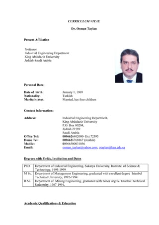 CURRICULUM VITAE
Dr. Osman Taylan
Present Affiliation
Personal Data:
Date of birth: January 1, 1969
Nationality: Turkish
Marital status: Married, has four children
Contact Information:
Address: Industrial Engineering Department,
King Abdulaziz University
P.O. Box 80204,
Jeddah 21589
Saudi Arabia
Office Tel: 0096626402000- Ext.72395
Home Tel: 0096626768867 (Jeddah)
Mobile: 00966500031056
Email: osman_taylan@yahoo.com, otaylan@kau.edu.sa
Degrees with Fields, Institution and Dates
PhD Department of Industrial Engineering, Sakarya University, Institute. of Science &
Technology, 1995-1999
M Sc. Department of Management Engineering, graduated with excellent degree Istanbul
Technical University, 1992-1994
B Sc. Department of Mining Engineering, graduated with honor degree, Istanbul Technical
University, 1987-1991,
Academic Qualifications & Education
Professor
Industrial Engineering Department
King Abdulaziz University
Jeddah-Saudi Arabia
 