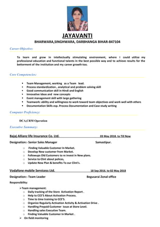 JAYAVANTI
BHARWARA,SINGHWARA, DARBHANGA BIHAR-847104
Career Objective:
To learn and grow in intellectually stimulating environment, where I could utilize my
professional education and functional talents in the best possible way and to achieve results for the
betterment of the institution and my career growth too.
Core Competencies:
 Team Management, working as a Team lead.
 Process standardization , analytical and problem solving skill
 Good communication skill in Hindi and English
 Innovative ideas and new concepts
 Event management skill with large gathering
 Teamwork: ability and willingness to work toward team objectives and work well with others
 Documentation Skills esp. Process Documentation and Case study writing
Computer Proficiency:
DCA,CRM Operation
Executive Summary:
Bajaj Allianz life Insurance Co. Ltd. 03 May 2018. to Till Now
Designation:- Senior Sales Manager Samastipur.
o Finding Valuable Customer In Market.
o Develop New customer from Market.
o Followups Old Customers to re invest in New plans.
o Service to Clint about polices,
o Update New Plan & benefits To our Clint's.
Vodafone mobile Servicess Ltd. 18 Sep 2016. to 02 May 2018
Designation:- Team Leader Begusarai Zonal office
Responsibility:
Team management:
o Daily tracking of the Store Activation Report .
o Help to CCE’S About Activation Process.
o Time to time training to CCE’S.
o Organize Regularly Activation Activity & Activation Drive .
o Handling Prepaid Customer issue at Store Level.
o Handling sales Executive Team.
o Finding Valuable Customer In Market .
 On field monitoring
 