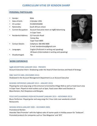 CURRICULUM VITAE OF KENDON SHARP
• Gender: Male
• Date of birth: 2 October 1991
• ID number: 9110025056084
• Nationality: South African citizen
• Current Occupation: Account Executive Intern at Hg80 Advertising
In Cape Town.
• Residential Address: 52 Francolin Road
Camps Bay
Cape Town 8005
• Contact Details: Cellphone: 082 896 9000
E-mail: kendonsharp@gmail.com
• Languages: English (Proficient in writing and speaking)
Afrikaans (Intermediate in writing and speaking)
• Disadvantaged: No
Hg80 ADVERTISING (JANUARY 2016 - PRESENT)
Account Executive Intern: Shadowing under the Head of Client Services and Head of Strategy
M&C SAATCHI ABEL (DECEMBER 2015)
Shadowed in the Account Management Department as an Account Executive
BUSKING EXPERIENCE (JANUARY 2013 – JANUARY 2015)
Played guitar and sang songs at the entrance to Constantia Village Mall as well as Food Court area
in Cape Town. Played at retail outlets such as Spar, Food Lovers Mart and Checkers in
Bloemfontein, Port Shepstone and Margate.
FEGO CAFÉ & KADONIES PIZZA RESTAURANT (JANUARY 2013 – NOVEMBER 2013)
Music Performer: Played guitar and sang songs for 2 hour slots over weekends at both
Restaurants.
WOZANI AFRICA (JANUARY 2009 – DECEMBER 2009)
Promotional Worker:
Awarded ‘Best Promoter’ with the highest sales of starter packs in holiday season for ‘Vodacom’.
Promoted products for companies such as ‘Cleo Magazine’ and ‘KFC’
PERSONAL PARTICULARS
WORK EXPERIENCE
 