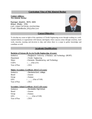 Curriculum Vitae of Md. Khairul Bashar
Contact Address:
Md. Khairul Bashar
Rupnagor Abashik , R#19, H#25
Mirpur, Dhaka - 1216
Cell: (+88)01738720188, 01625622966
E-mail: Khairulbashar_kb@yahoo.com
CareerObjective:
To develop my career in light of the experience of Textile Engineering sector through working in a well-
reputed industry or organization with honesty and dignity where success comes through creativity, hard
work, sincerity, teaming and devotion to duty and where there is a scope to gather knowledge and
contribute as well.
Academic Qualification:
Bachelor of Science (B. Sc.) in Textile Engineering (4 years)
Institution : Bangladesh University of Business and Technology (BUBT).
Department : Textile Engineering
Major : Garments Manufacturing and Technology
CGPA : ….. (Out of 4)
Year of Pass : 2016
Higher Secondary Certificate (H.S.C) (2 years)
Institution : Darshana Govt. college.
Board : Jessore
Group : Science
GPA : …….. (Out of 5.00)
Year of Pass : 2012
Secondary School Certificate (S.S.C) (10 years)
Institution : Borobaldia High School
Board : Jessore
Group : Science
GPA : ……. (Out of 5.00)
Year of Pass : 2010
 