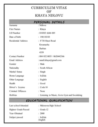 CURRICULUM VITAE
OF
KHAYA NDLOVU
PERSONAL DETAILS
Surname : Ndlovu
First Names : Khaya
Date of birth : 1981/03/03
Residential Address : F 738,Shezi road,KwaMashu
4359
Contact Number : 084 852 0055 / 0635217915
Email Address : nandi.khaya@gmail.com
Gender : Male
Nationality : South African
Marital Status : Single
Home Language : IsiZulu
Other Language : English
Health : Good
Driver’s License : Code10 with PrDP and Forklift license 3
ton(including Clamp/Grab)
Criminal Offences : None
Hobbies : Listening to Music, Go to Gym and Socializing
EDUCATIONAL QUALIFICATION
Last schoolAttended : Mdonswa High School
Highest Grade Passed : Grade 12
Year Obtained : 2000
Name of Institute : S Reddy and Associates
Qualification : Health, Safety and Environmental Representatives
Year Obtained : 2012
 