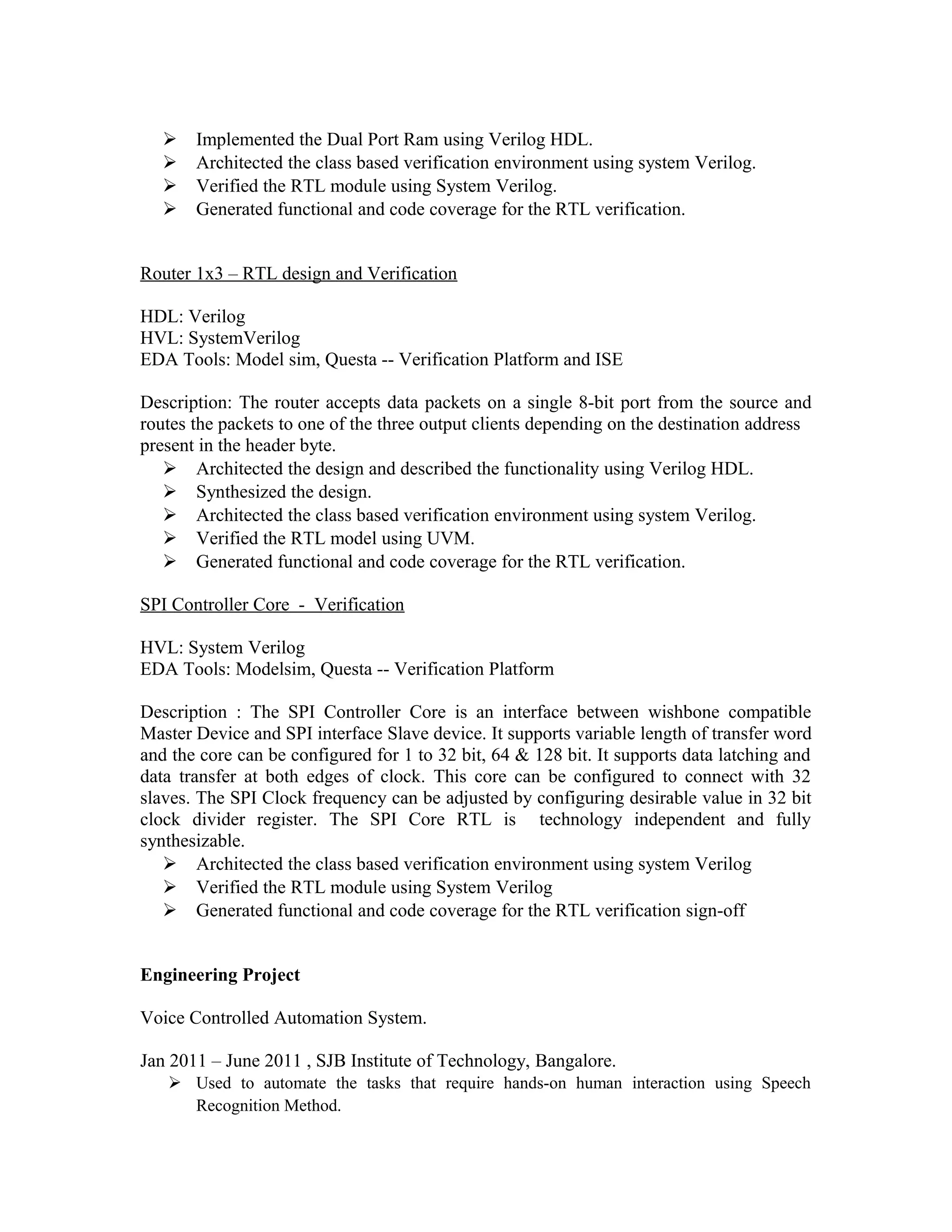  Implemented the Dual Port Ram using Verilog HDL.
 Architected the class based verification environment using system Verilog.
 Verified the RTL module using System Verilog.
 Generated functional and code coverage for the RTL verification.
Router 1x3 – RTL design and Verification
HDL: Verilog
HVL: SystemVerilog
EDA Tools: Model sim, Questa -- Verification Platform and ISE
Description: The router accepts data packets on a single 8-bit port from the source and
routes the packets to one of the three output clients depending on the destination address
present in the header byte.
 Architected the design and described the functionality using Verilog HDL.
 Synthesized the design.
 Architected the class based verification environment using system Verilog.
 Verified the RTL model using UVM.
 Generated functional and code coverage for the RTL verification.
SPI Controller Core - Verification
HVL: System Verilog
EDA Tools: Modelsim, Questa -- Verification Platform
Description : The SPI Controller Core is an interface between wishbone compatible
Master Device and SPI interface Slave device. It supports variable length of transfer word
and the core can be configured for 1 to 32 bit, 64 & 128 bit. It supports data latching and
data transfer at both edges of clock. This core can be configured to connect with 32
slaves. The SPI Clock frequency can be adjusted by configuring desirable value in 32 bit
clock divider register. The SPI Core RTL is technology independent and fully
synthesizable.
 Architected the class based verification environment using system Verilog
 Verified the RTL module using System Verilog
 Generated functional and code coverage for the RTL verification sign-off
Engineering Project
Voice Controlled Automation System.
Jan 2011 – June 2011 , SJB Institute of Technology, Bangalore.
 Used to automate the tasks that require hands-on human interaction using Speech
Recognition Method.
 
