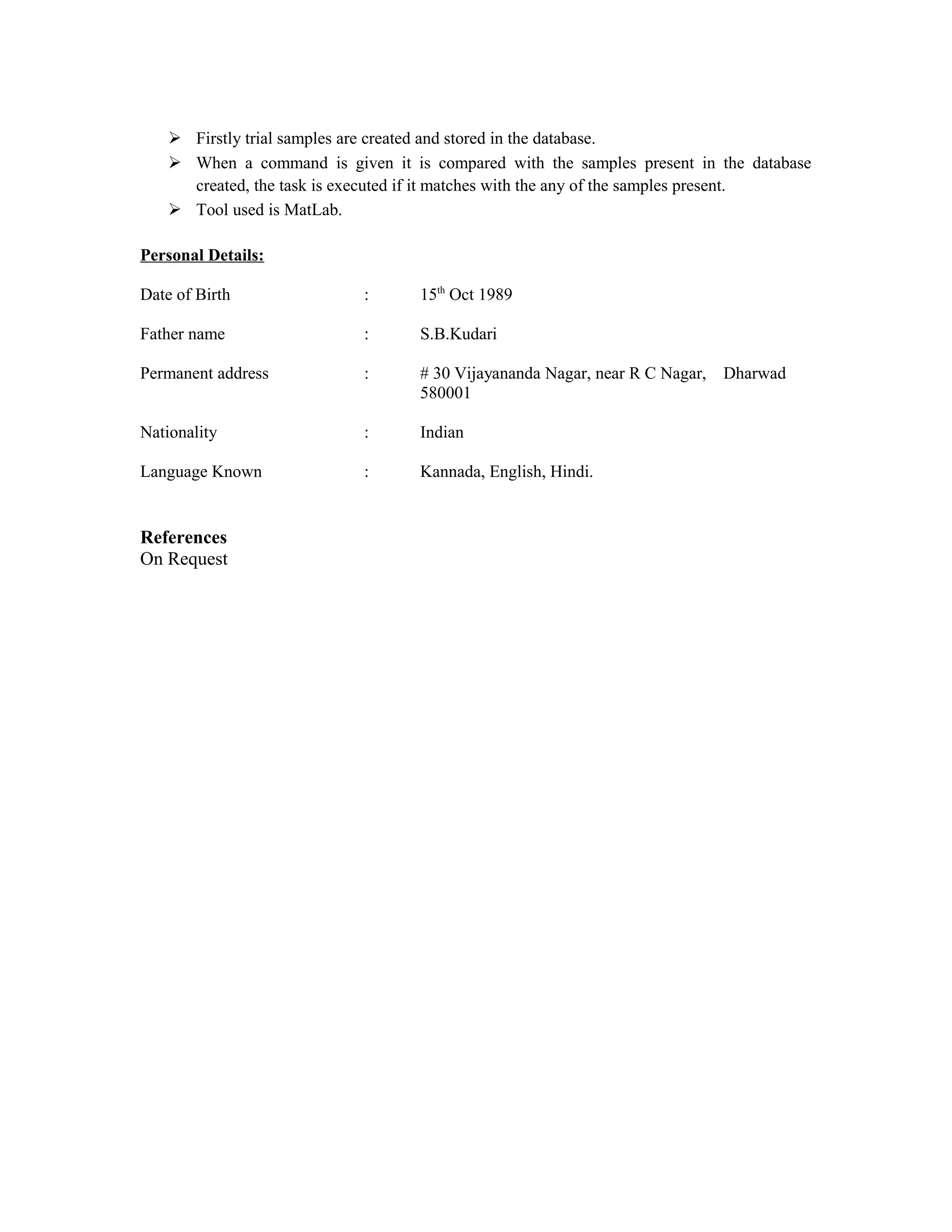  Firstly trial samples are created and stored in the database.
 When a command is given it is compared with the samples present in the database
created, the task is executed if it matches with the any of the samples present.
 Tool used is MatLab.
Personal Details:
Date of Birth : 15th
Oct 1989
Father name : S.B.Kudari
Permanent address : # 30 Vijayananda Nagar, near R C Nagar, Dharwad
580001
Nationality : Indian
Language Known : Kannada, English, Hindi.
References
On Request
 