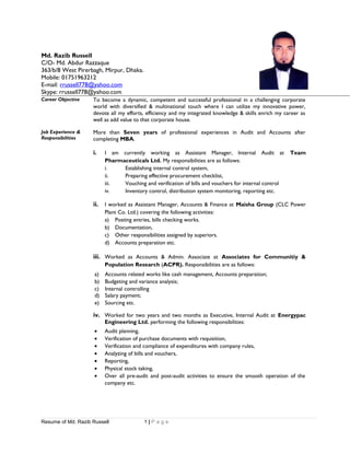 Md. Razib Russell
C/O- Md. Abdur Razzaque
363/b/8 West Pirerbagh, Mirpur, Dhaka.
Mobile: 01751963212
E-mail: rrussell778@yahoo.com
Skype: rrussell778@yahoo.com
Career Objective To become a dynamic, competent and successful professional in a challenging corporate
world with diversified & multinational touch where I can utilize my innovative power,
devote all my efforts, efficiency and my integrated knowledge & skills enrich my career as
well as add value to that corporate house.
Job Experience &
Responsibilities
More than Seven years of professional experiences in Audit and Accounts after
completing MBA.
i. I am currently working as Assistant Manager, Internal Audit at Team
Pharmaceuticals Ltd. My responsibilities are as follows:
i. Establishing internal control system,
ii. Preparing effective procurement checklist,
iii. Vouching and verification of bills and vouchers for internal control
iv. Inventory control, distribution system monitoring, reporting etc.
ii. I worked as Assistant Manager, Accounts & Finance at Maisha Group (CLC Power
Plant Co. Ltd.) covering the following activities:
a) Posting entries, bills checking works.
b) Documentation,
c) Other responsibilities assigned by superiors.
d) Accounts preparation etc.
iii. Worked as Accounts & Admin. Associate at Associates for Communitiy &
Population Research (ACPR). Responsibilities are as follows:
a) Accounts related works like cash management, Accounts preparation;
b) Budgeting and variance analysis;
c) Internal controlling
d) Salary payment;
e) Sourcing etc.
iv. Worked for two years and two months as Executive, Internal Audit at Energypac
Engineering Ltd. performing the following responsibilities:
• Audit planning,
• Verification of purchase documents with requisition,
• Verification and compliance of expenditures with company rules,
• Analyzing of bills and vouchers,
• Reporting,
• Physical stock taking,
• Over all pre-audit and post-audit activities to ensure the smooth operation of the
company etc.
Resume of Md. Razib Russell 1 | P a g e
 