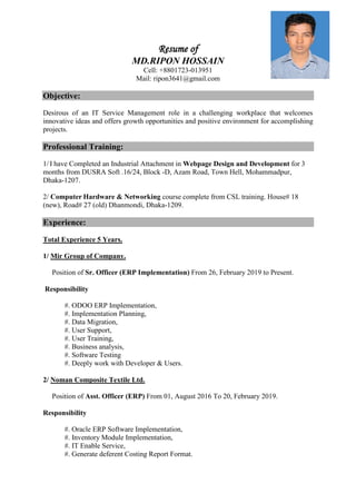 Resume of
MD.RIPON HOSSAIN
Cell: +8801723-013951
Mail: ripon3641@gmail.com
Objective:
Desirous of an IT Service Management role in a challenging workplace that welcomes
innovative ideas and offers growth opportunities and positive environment for accomplishing
projects.
Professional Training:
1/ I have Completed an Industrial Attachment in Webpage Design and Development for 3
months from DUSRA Soft .16/24, Block -D, Azam Road, Town Hell, Mohammadpur,
Dhaka-1207.
2/ Computer Hardware & Networking course complete from CSL training. House# 18
(new), Road# 27 (old) Dhanmondi, Dhaka-1209.
Experience:
Total Experience 5 Years.
1/ Mir Group of Company.
Position of Sr. Officer (ERP Implementation) From 26, February 2019 to Present.
Responsibility
#. ODOO ERP Implementation,
#. Implementation Planning,
#. Data Migration,
#. User Support,
#. User Training,
#. Business analysis,
#. Software Testing
#. Deeply work with Developer & Users.
2/ Noman Composite Textile Ltd.
Position of Asst. Officer (ERP) From 01, August 2016 To 20, February 2019.
Responsibility
#. Oracle ERP Software Implementation,
#. Inventory Module Implementation,
#. IT Enable Service,
#. Generate deferent Costing Report Format.
 