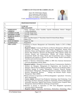 CURRICULUM VITAE OF MD. ZAHIDUL ISLAM
Name: Md. Zahidul Islam, Shamim
MS in (Agronomy), MBA & DMVS
Mobile: 01716745295, 01912298613
Phone: 8614308(Res.), 8034785(Off)
E-mail: zahidulshamim@gmail.com, zahidulshamim@yahoo.com
1.
PROPOSED POSITION :
2.
NAME OF
ORGANIZATION
:
3.
PERMANENT
ADDRESS
: Village: Hasimpur, Union: Goaldihi, Upazila: Khanshama, District: Dinajpur,
Country:Bangladesh
4. FATHER’S NAME : Late Md. Sirajul Islam
5. MOTHER’S NAME : Late Mrs. Julfika Islam
6. MARITAL STATUS : Married
7.
PRESENT
ADDRESS
: 884/4, East-Shawrapara( 2nd
floor),Hazi Ashraf Ali School Road, Mirpur,
Dhaka-1216.
8. DATE OF BIRTH : August 30, 1968
9. NATIONALITY : Bangladeshi
EDUCATION : • Studying on Disaster Management and Vulnerability Studies in 2015 at Dhaka
University.
Required subjects: Concept and Theories of Disaster Management, Methods and
Techniques for Disaster Research and Disaster Management, Disaster Risk
Reduction, Polices and Programmes related to Disaster Management, Gender and
Disaster Risk Reduction, Research and Monograph, Major Disaster Global and
National, Disaster and Communication, Disaster and Climate Resilience,
Occupational Health and Safety, Social and Environmental issues in Disaster
Management and response to Disaster and Climate Change, Worker Vulnerability,
Transition and work Environment.
• Master of Business Administration (MBA) in 2008 from American International
University-Bangladesh (AIUB), Dhaka.
•Required subjects: Managerial Accounting, Business Communication, Qualitative
Methods for Managers, Management & Organization, and Economics for
Managers, MIS & Decision Making Techniques, Business Law & Business Ethics,
Marketing Strategy & Logistic Management, Corporate Financial Strategy,
Entrepreneurial Management, Managing Operation & Quality, Strategic Human
Resource Management, Business Strategy and Business Project. Project
Management. Major (HRM).
•Master of Science in Agronomy in 1999 from Bangladesh Agricultural University
(BAU) Mymensingh.
Course studied: Advanced Crop Production Technology, Seed Technology, Crop
Physiology and Stress Agronomy, Postharvest Technology, Fertilizer Management,
Sustainable Agriculture, Applied Weed Science, Farming System, Irrigation Water
Management, Statistical Methods and Design of Experiments.
• Bachelor of Science in Agriculture in 1993 from Bangladesh Agricultural
University (BAU), Mymensingh.
Required subjects: Agronomy, Soil-Science, Horticulture, Entomology, Plant-
CV of Zahidul Islam Page 1/15
 