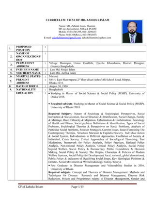 CURRICULUM VITAE OF MD. ZAHIDUL ISLAM
Name: Md. Zahidul Islam, Shamim
MS in (Agriculture), MBA & PGDM
Mobile: 01716745295, 01912298613
Phone: 8614308(Res.), 8034785(Off)
E-mail: zahidulshamim@gmail.com, zahidulshamim@yahoo.com
1.
PROPOSED
POSITION
:
2.
NAME OF
ORGANIZATION/F
IRM
:
3.
PERMANENT
ADDRESS
: Village: Hasimpur, Union: Goaldihi, Upazila: Khanshama, District: Dinajpur,
Country:Bangladesh
4. FATHER’S NAME : Late Md. Sirajul Islam
5. MOTHER’S NAME : Late Mrs. Julfika Islam
6. MARITAL STATUS : Married
7.
PRESENT
ADDRESS
: 884/4, East-Shawrapara (2nd
floor),Hazi Ashraf Ali School Road, Mirpur,
Dhaka-1216.
8. DATE OF BIRTH : August 30, 1968
9. NATIONALITY : Bangladeshi
EDUCATION : • Studying in Master of Social Science & Social Policy (MSSP), University of
Dhaka’2018.
• Required subjects: Studying in Master of Social Science & Social Policy (MSSP),
University of Dhaka’2018.
Required Subjects: Nature of Sociology & Sociological Perspectives, Social
Interaction & Socialization, Social Structure & Stratification, Social Change, Family
& Marriage, Race, Ethnicity & Migration, Urbanization & Globalization, Sociology
of Health and Illness, Social problem Definitions & Identification, Types of Social
Problems, Sociological Theories & Perspectives on Social Problems, Analysis of
Particular Social Problems, Solution Strategies, Current Issues, Issues Furnishing The
Contemporary Theories, Structural Marxism & Capitalist Society, Individual Action
& Social System, Individualism in Different Approaches, Conflation of Society &
Individual, Crisis Society, Critical Approaches of Sociological Theorizing, Post
Modernism, Framework for Policy Analysis, Policy Practices, Rational Policy
Analysis, Non-rational Policy Analysis, Critical Policy Analysis, Social Policy
beyond Welfare, Social Policy & Bureaucracy, Public Expenditure & Decision
Making, Social Policy & Society, The Origins, Characters & Policies of Modern
Welfare Systems, Social Policy for Development( local, national, global dimensions),
Public Policy & Indicators of Qualifying Social Issues, Key Ideological Positions &
Debates, Social Movements & Welfare(ideology, history, theory).
• Post Graduate in Disaster Management and Vulnerability Studies in 2016,
University of Dhaka
Required subjects: Concept and Theories of Disaster Management, Methods and
Techniques for Disaster Research and Disaster Management, Disaster Risk
Reduction, Polices and Programmes related to Disaster Management, Gender and
CV of Zahidul Islam Page 1/15
 