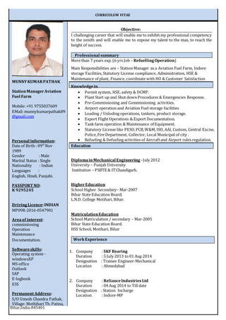 CURRICULUM VITAE
Objective:
I challenging career that will enable me to exhibit my professional competency
to the zenith and will enable me to expose my talent to the max, to reach the
height of success.
More than 7 years exp. (6 yrs Job – RefuellingOperation)
Main Responsibilities are – Station Manager as a Aviation Fuel Farm, Indore
storage Facilities, Statutory License compliance, Administration, HSE &
Maintenance of plant, Finance, coordinate with HO & Customer Satisfaction
Knowledgein
 Permit system, HSE, safety & DCMP.
 Plant Start up and Shut down Procedures & Emergencies Response.
 Pre-Commissioning and Commissioning activities.
 Airport operation and Aviation Fuel storage facilities
 Loading / Unloding operations, tankers, product storage.
 Export Flight Operations & Export Documentation.
 Tank farm operation & Maintenance of Equipment.
 Statutory License like PESO,PCB,W&M, ISO, AAI, Custom, Central Excise,
Police,Fire Department, Collector, Local Municipal of city .
 Refueling & Defueling activities of Aircraftand Airport rules regulation.
Education
DiplomainMechanical Engineering –July 2012
University – Punjab University
Institution – PSBTE & ITChandigarh.
Higher Education
School Higher Secondary– Mar-2007
Bihar State Education Board.
L.N.D. College Motihari, Bihar.
MatriculationEducation
School Matriculation / secondary – Mar-2005
Bihar State Education Board.
HSS School, Motihari, Bihar
1. Company : SKF Bearing
Duration : 5 July 2013 to 01 Aug 2014
Designation : Trainee Engineer-Mechanical
Location : Ahmedabad
2. Company : RelianceIndustriesLtd
Duration : 04 Aug 2014 to Till date
Designation : Station Incharge
Location : Indore-MP
MUNNYKUMARPATHAK
StationManagerAviation
Fuel Farm
Mobile: +91 9755037609
EMail: munnykumarpathak89
@gmail.com
Personal information:
Date of Birth : 09th
Nov
1989
Gender : Male
Marital Status : Single
Nationality : Indian
Languages :
English, Hindi, Punjabi.
PASSPORT NO:
K 9295245
DrivingLicence:INDIAN
MP09R-2016-0547901
Areaof interest:
commissioning
Operation
Maintenance
Documentation.
Softwareskills:
Operating system -
windowsXP
MS-office
Outlook
SAP
E-logbook
ESS
Permanent Address:
S/O Umesh Chandra Pathak,
Village: Mothihari Th. Patina,
Bihar,India-845401
WorkExperience
Professional summary
 
