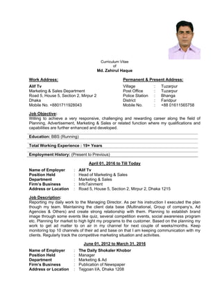 Curriculum Vitae
of
Md. Zahirul Haque
Work Address: Permanent & Present Address:
Alif Tv Village : Tuzarpur
Marketing & Sales Department Post Office : Tuzarpur
Road 5, House 5, Section 2, Mirpur 2 Police Station : Bhanga
Dhaka District : Faridpur
Mobile No. +8801711928043 Mobile No. : +88 01611565758
Job Objective:
Willing to achieve a very responsive, challenging and rewarding career along the field of
Planning, Advertisement, Marketing & Sales or related function where my qualifications and
capabilities are further enhanced and developed.
Education: BBS (Running)
Total Working Experience : 19+ Years
Employment History: (Present to Previous)
April 01, 2016 to Till Today
Name of Employer : Alif Tv
Position Held : Head of Marketing & Sales
Department : Marketing & Sales
Firm’s Business : InfoTainment
Address or Location : Road 5, House 5, Section 2, Mirpur 2, Dhaka 1215
Job Description:
Reporting my daily work to the Managing Director. As per his instruction I executed the plan
though my team. Maintaining the client data base (Multinational, Group of company’s, Ad
Agencies & Others) and create strong relationship with them. Planning to establish brand
image through some events like quiz, several competition events, social awareness program
etc. Planning for market to high light my programs to the customer. Based on the planning my
work to get ad matter to on air in my channel for next couple of weeks/months. Keep
monitoring top 10 channels of their ad and base on that I am keeping communication with my
clients. Regularly track the competitive marketing situation and activities.
June 01, 2012 to March 31, 2016
Name of Employer : The Daily Shokaler Khobor
Position Held : Manager
Department : Marketing & Ad
Firm’s Business : Publication of Newspaper
Address or Location : Tejgoan I/A, Dhaka 1208
 