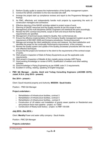 RESUME
2. Perform Quality audits to assess the implementation of the Quality management system.
3. Conduct the QA/QC orientation to the new recruited site staff.
4. Arrange the project start up compliance reviews and report to the Programme Manager the
findings.
5. As PMC, effectively and independently handle multi projects by supervising the work of
construction managers and contractors.
6. Effective planning of the QA/QC activities related to project scope of work.
7. Planning of QA/QC resources and the Quality records as per the scope of work.
8. Management of the multi disciplines QA/QC Engineers and distribute the work accordingly.
9. Review the EPC contract documents, scope of work and ensure that the Quality
requirements are specified.
10. Management of technical issues related to Quality, Non conformances etc.
11. Ensure the effective implementation of the Company Quality management system as per the
requirement of ISO 9001:2008 and Company procedures, Contract document.
12. Manage and arrange the client satisfaction survey and measure the client satisfaction and
identifies the areas for the continually Performance improvement of the company
13. Review the Quality system and update of the Quality processes/ procedures with the new &
cost effective techniques.
14. Ensure that the project are handover to the client to the requirements of the contract scope
of works.
15. Well versed in inspection of Static & Rotary Equipments as per the applicable code
requirements.
16. Well versed in Inspection of Metallic & Non metallic piping includes GRP Piping.
17. Good working Knowledge on review of WPS, Qualification of welders and other welding
activities.
18. Good knowledge in Piping Engineering as per ASME code 31.3 requirements.
19. Excellent in writing, reading, speaking of English language.
• PMC QA Manager , Jacobs, Zamil and Turbag Consulting Engineers (JACOBS ZATE),
Jubail, K.S.A. (July 2010 – present)
Dec 2014 – present:-
Client: Saudi Industrial property and Authority- MODON - Saudi Arabia
Position:- PMO QA Manager
Project undertaken:-
o Rehabilitation of Infrastructure facilities, contract 3
o Rehabilitation of Infrastructure facilities, contract 4
o Rehabilitation of infrastructure facilities,, contract 5
o Construction of Lift station and Installation of gravity sewer pipeline on Residential area
and pressure force main pipeline - project. no 13059
o Construction of Ready build factory - project. no RBF-105-006
July 2010 – Dec 2014 :-
Client: Marafiq Power and water utility company - Saudi Arabia.
Position:- PMC QA Manager
Projects undertaken:
CV of Mujeebuddin Page 2
Page 2 of 8
 