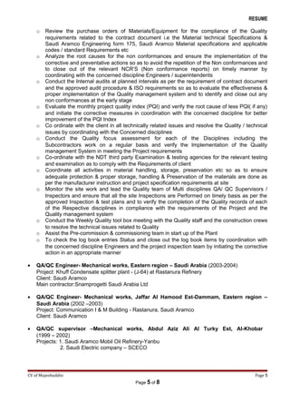 RESUME
o Review the purchase orders of Materials/Equipment for the compliance of the Quality
requirements related to the contract document i.e the Material technical Specifications &
Saudi Aramco Engineering form 175, Saudi Aramco Material specifications and applicable
codes / standard Requirements etc
o Analyze the root causes for the non conformances and ensure the implementation of the
corrective and preventative actions so as to avoid the repetition of the Non conformances and
to close out of the relevant NCR’S (Non conformance reports) on timely manner by
coordinating with the concerned discipline Engineers / superintendents
o Conduct the Internal audits at planned intervals as per the requirement of contract document
and the approved audit procedure & ISO requirements so as to evaluate the effectiveness &
proper implementation of the Quality management system and to identify and close out any
non conformances at the early stage
o Evaluate the monthly project quality index (PQI) and verify the root cause of less PQI( if any)
and initiate the corrective measures in coordination with the concerned discipline for better
improvement of the PQI Index
o Co ordinate with the client in all technically related issues and resolve the Quality / technical
issues by coordinating with the Concerned disciplines
o Conduct the Quality focus assessment for each of the Disciplines including the
Subcontractors work on a regular basis and verify the Implementation of the Quality
management System in meeting the Project requirements
o Co-ordinate with the NDT third party Examination & testing agencies for the relevant testing
and examination as to comply with the Requirements of client
o Coordinate all activities in material handling, storage, preservation etc so as to ensure
adequate protection & proper storage, handling & Preservation of the materials are done as
per the manufacturer instruction and project specification requirements at site
o Monitor the site work and lead the Quality team of Multi disciplines QA/ QC Supervisors /
Inspectors and ensure that all the site Inspections are Performed on timely basis as per the
approved Inspection & test plans and to verify the completion of the Quality records of each
of the Respective disciplines in compliance with the requirements of the Project and the
Quality management system
o Conduct the Weekly Quality tool box meeting with the Quality staff and the construction crews
to resolve the technical issues related to Quality
o Assist the Pre-commission & commissioning team in start up of the Plant
o To check the log book entries Status and close out the log book items by coordination with
the concerned discipline Engineers and the project inspection team by initiating the corrective
action in an appropriate manner
• QA/QC Engineer- Mechanical works, Eastern region – Saudi Arabia (2003-2004)
Project: Khuff Condensate splitter plant - (J-64) at Rastanura Refinery
Client: Saudi Aramco
Main contractor:Snamprogetti Saudi Arabia Ltd
• QA/QC Engineer- Mechanical works, Jaffar Al Hamood Est-Dammam, Eastern region –
Saudi Arabia (2002 –2003)
Project: Communication I & M Building - Rastanura, Saudi Aramco
Client: Saudi Aramco
• QA/QC supervisor –Mechanical works, Abdul Aziz Ali Al Turky Est, Al-Khobar
(1999 – 2002)
Projects: 1. Saudi Aramco Mobil Oil Refinery-Yanbu
2. Saudi Electric company – SCECO
CV of Mujeebuddin Page 5
Page 5 of 8
 