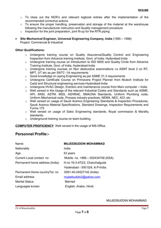 RESUME
o To close out the NCR’s and relevant logbook entries after the implementation of the
recommended corrective actions
o To ensure the proper handling, preservation and storage of the material at the warehouse
following the manufacturer instruction and Quality management procedure
o Inspection for the joint preparation, joint fit-up for the RTR piping
• Site Mechanical Engineer, Universal Engineering Company, India (1995 – 1998)
Project: Commercial & Industrial
Other Qualifications:
o Undergone training course on Quality Assurance/Quality Control and Engineering
Inspection from Advance training Institute, Govt. of India, Hyderabad-India
o Undergone training course on Introduction to ISO 9000 and Quality Circle from Advance
Training Institute, Govt. of India, Hyderabad-India
o Undergone training courses on Non destructive examinations i.e ASNT level 2 on RT,
MPT, UT etc as per SNTC -1A requirements
o Good knowledge on piping Engineering as per ASME 31.3 requirements
o Undergone Certificate Course on Primavera Project Planner from Mutech Institute for
Cadd and Structural engineering services-Hyderabad-India
o Undergone HVAC Design, Erection and maintenance course from Mani computer – India.
o Well versed in the Usage of the relevant Industrial Codes and Standards such as ASME,
API, ANSI, ASTM, MSS, ASHRAE, SMACNA Standards, Uniform Plumbing code,
Uniform Mechanical code, Process industry practices, NEMA, NEC, ACI, etc
o Well versed on usage of Saudi Aramco Engineering Standards & Inspection Procedures,
Saudi Aramco Material Specifications, Standard Drawings, Inspection Requirements and
Forms 175
o Well versed on usage of Sabic Engineering standards, Royal commission & Marafiq
standards.
o Underground training course on team building.
COMPUTER PROFICIENCY: Well versed in the usage of MS-Office.
Personnel Profile:-
Name MUJEEBUDDIN MOHAMMAD
Nationality India
Age 43 years
Current Local contact. no Mobile. no. +966 – 502434748 (KSA)
Permanent home address (India) H.no 16-3-472/2, Chanchalguda
Hyderabad - 500 024, A.P-India.
Permanent Home countryTel. no 0091-40-24527142 (India)
Email address mujeebuddin2@yahoo.com
Marital Status Married
Languages known English, Arabic, Hindi.
MUJEEBUDDIN MOHAMMAD
CV of Mujeebuddin Page 7
Page 7 of 8
 